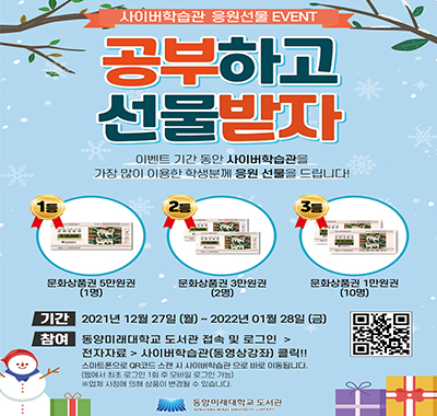사이버학습관 응원선물 EVENT, 공부하고 선물받자, 이벤트 기간 동안 사이버학습관을 가장 많이 이용한 학생분께 응원 선물을 드립니다. 1등 문화강품권 5만원권(1명), 2등 문화상품권 3만원권(2명), 3등 문화상품권 1만원권(10명), 기간 2021년 12월 27일(월)~2022년 01월 28일(금), 참여 동양미래대학교 도서관 접속 및 로그인 > 전자자료 > 사이버학습관(동영상강좌) 클릭!!, 스마트폰으로 QR코드 스캔 시 사이버학습관으로 바로 이동됩니다.(웹에서 최초 로그인 1회 후 모바일 로그인 가능), ※ 업체 사정에 의해 상품이 변경될 수 있습니다.